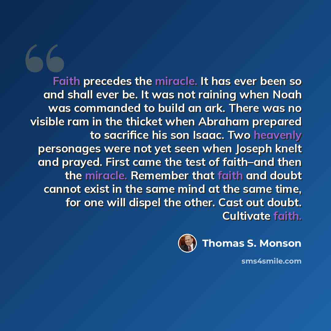 “Faith precedes the miracle. It has ever been so and shall ever be. It was not raining when Noah was commanded to build an ark. There was no visible ram in the thicket when Abraham prepared to sacrifice his son Isaac. Two heavenly personages were not yet seen when Joseph knelt and prayed. First…” quote by Thomas S. Monson