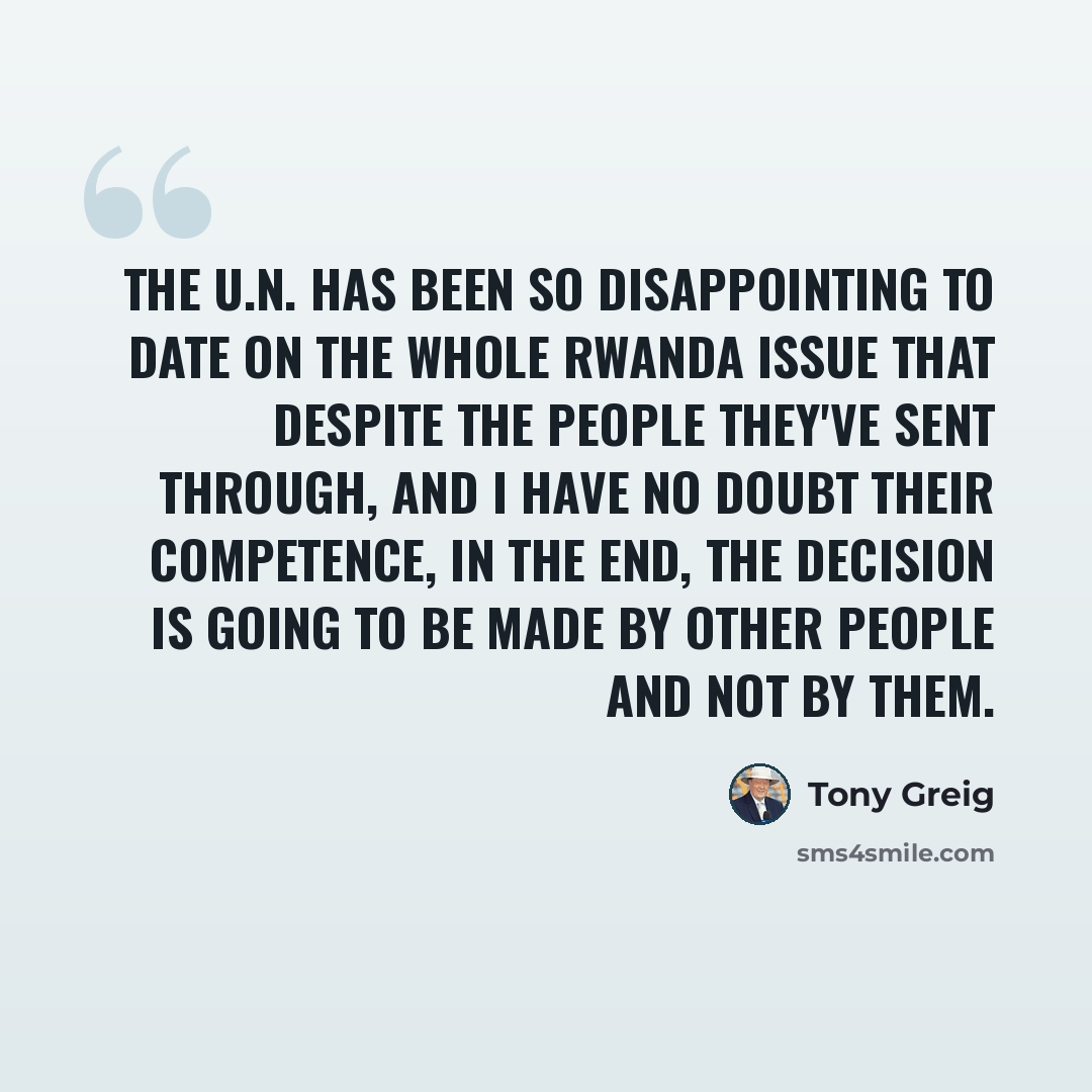 “The U.N. has been so disappointing to date on the whole Rwanda issue that despite the people they've sent through, and I have no doubt their competence, in the end, the decision is going to be made by other people and not by them.” quote by Tony Greig