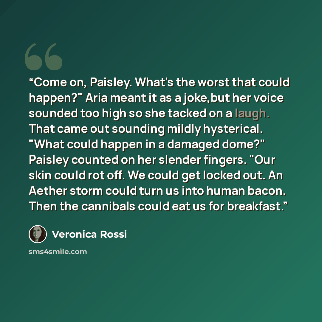 “Come on, Paisley. What's the worst that could happen?" Aria meant it as a joke,but her voice sounded too high so she tacked on a laugh. That came out sounding mildly hysterical. "What could happen in a damaged dome?" Paisley counted on her slender fingers. "Our skin could rot off. We could get…” quote by Veronica Rossi
