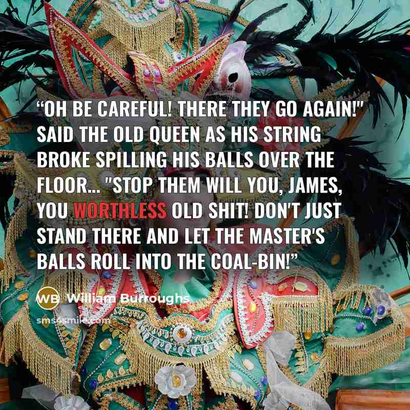 “Oh be careful! There they go again!" said the old queen as his string broke spilling his balls over the floor… "Stop them will you, James, you worthless old shit! Don't just stand there and let the master's balls roll into the coal-bin!” quote by William Burroughs