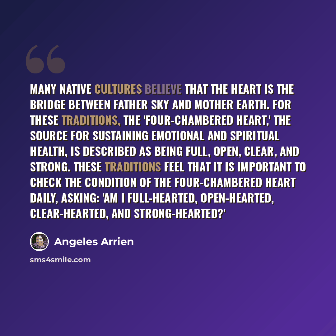 “Many native cultures believe that the heart is the bridge between Father Sky and Mother Earth. For these traditions, the 'four-chambered heart,' the source for sustaining emotional and spiritual health, is described as being full, open, clear, and strong. These traditions feel that it is important…” quote by Angeles Arrien