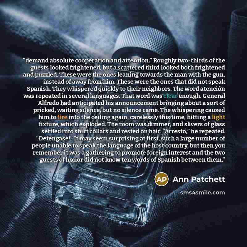 “demand absolute cooperation and attention.” Roughly two-thirds of the guests looked frightened, but a scattered third looked both frightened and puzzled. These were the ones leaning towards the man with the gun, instead of away from him. These were the ones that did not speak Spanish. They…” quote by Ann Patchett