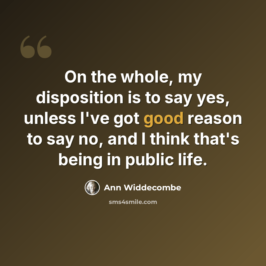“On the whole, my disposition is to say yes, unless I've got good reason to say no, and I think that's being in public life.” quote by Ann Widdecombe