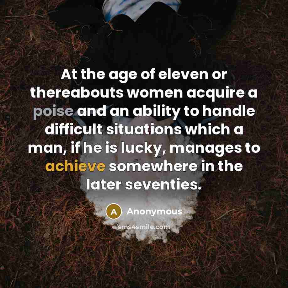 “At the age of eleven or thereabouts women acquire a poise and an ability to handle difficult situations which a man, if he is lucky, manages to achieve somewhere in the later seventies.” quote by Anonymous