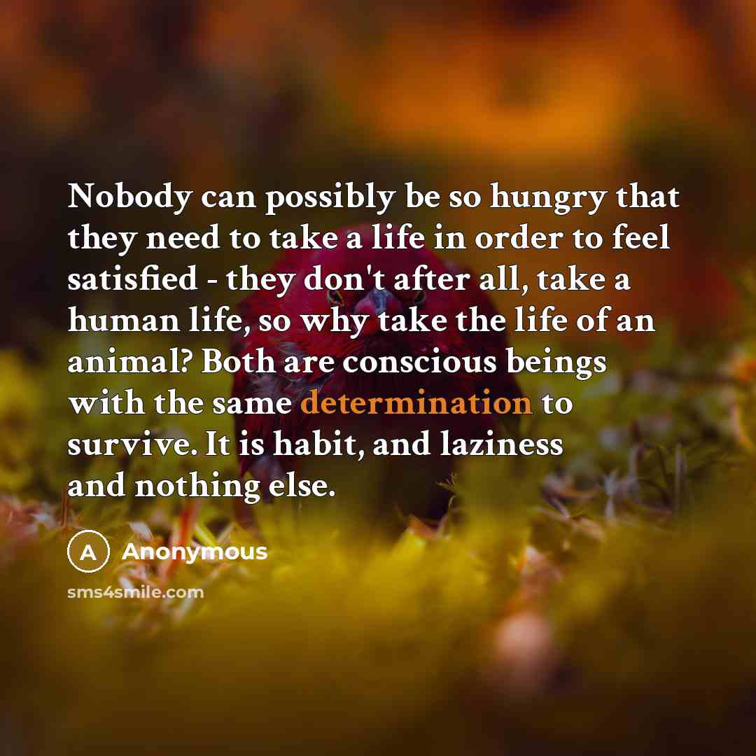 “Nobody can possibly be so hungry that they need to take a life in order to feel satisfied - they don't after all, take a human life, so why take the life of an animal? Both are conscious beings with the same determination to survive. It is habit, and laziness and nothing else.” quote by Anonymous