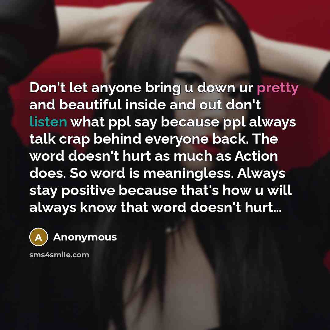“Don't let anyone bring u down ur pretty and beautiful inside and out don't listen what ppl say because ppl always talk crap behind everyone back. The word doesn't hurt as much as Action does. So word is meaningless. Always stay positive because that's how u will always know that word doesn't hurt…” quote by Anonymous