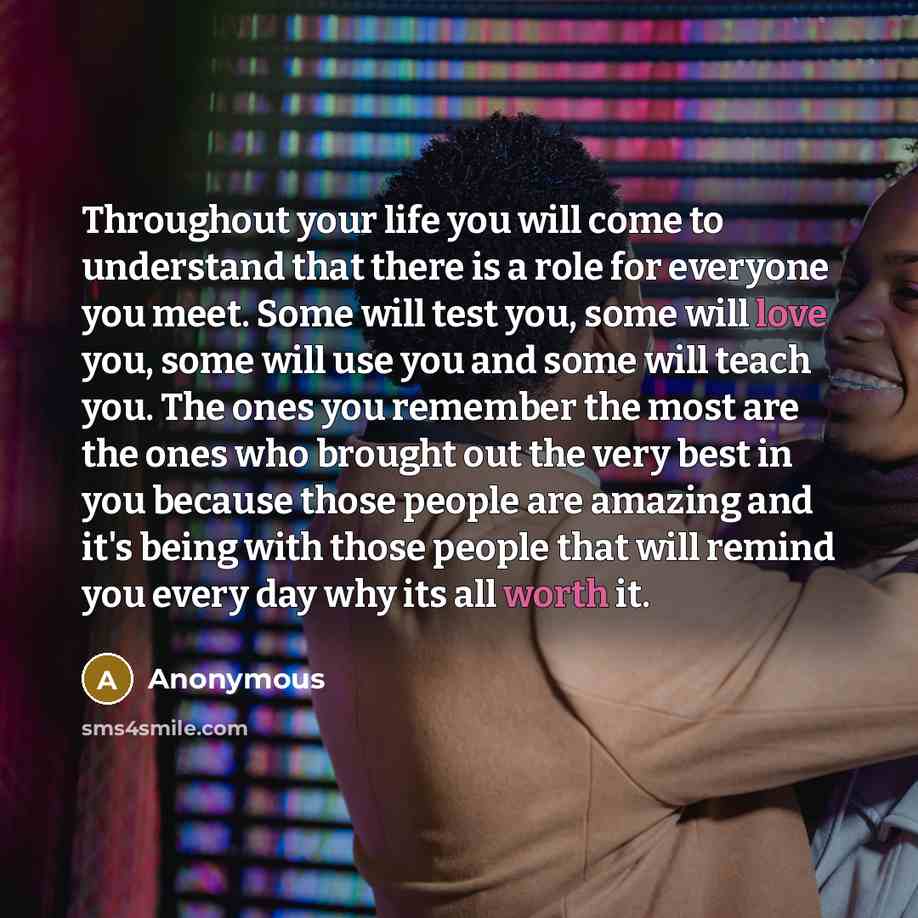 “Throughout your life you will come to understand that there is a role for everyone you meet. Some will test you, some will love you, some will use you and some will teach you. The ones you remember the most are the ones who brought out the very best in you because those people are amazing and it's…” quote by Anonymous
