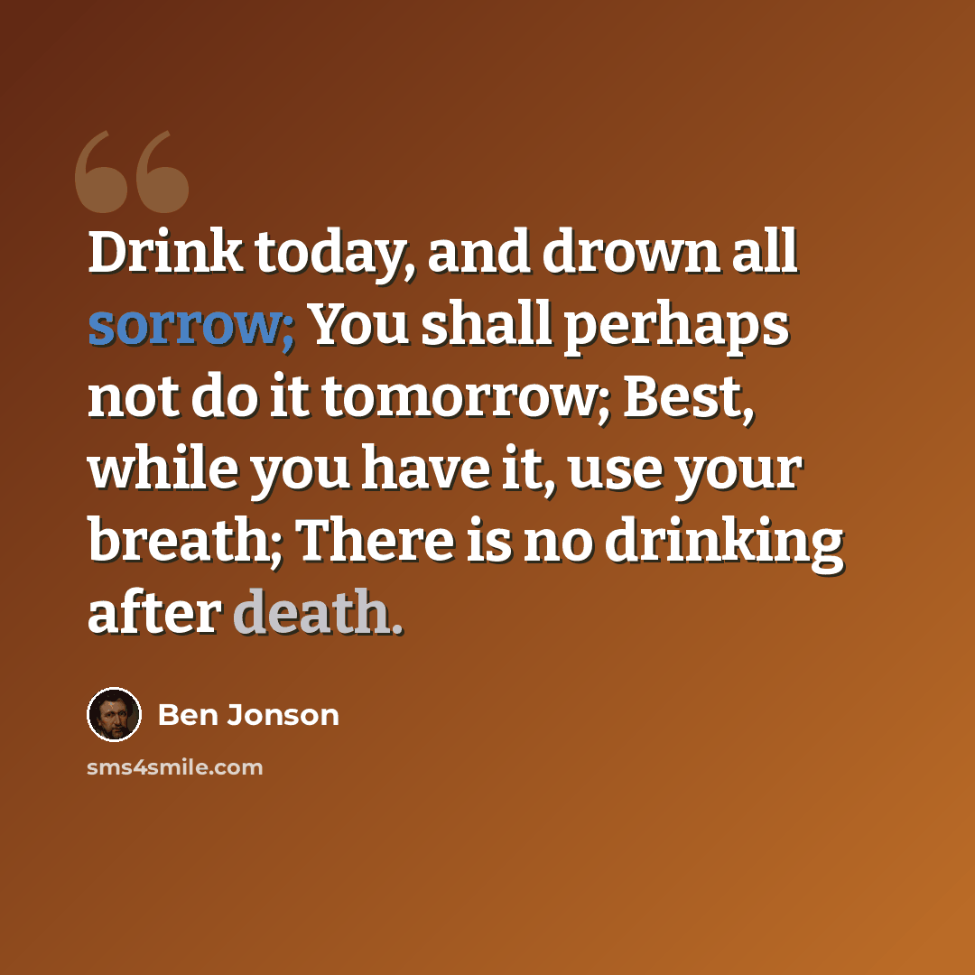 “Drink today, and drown all sorrow; You shall perhaps not do it tomorrow; Best, while you have it, use your breath; There is no drinking after death.” quote by Ben Jonson