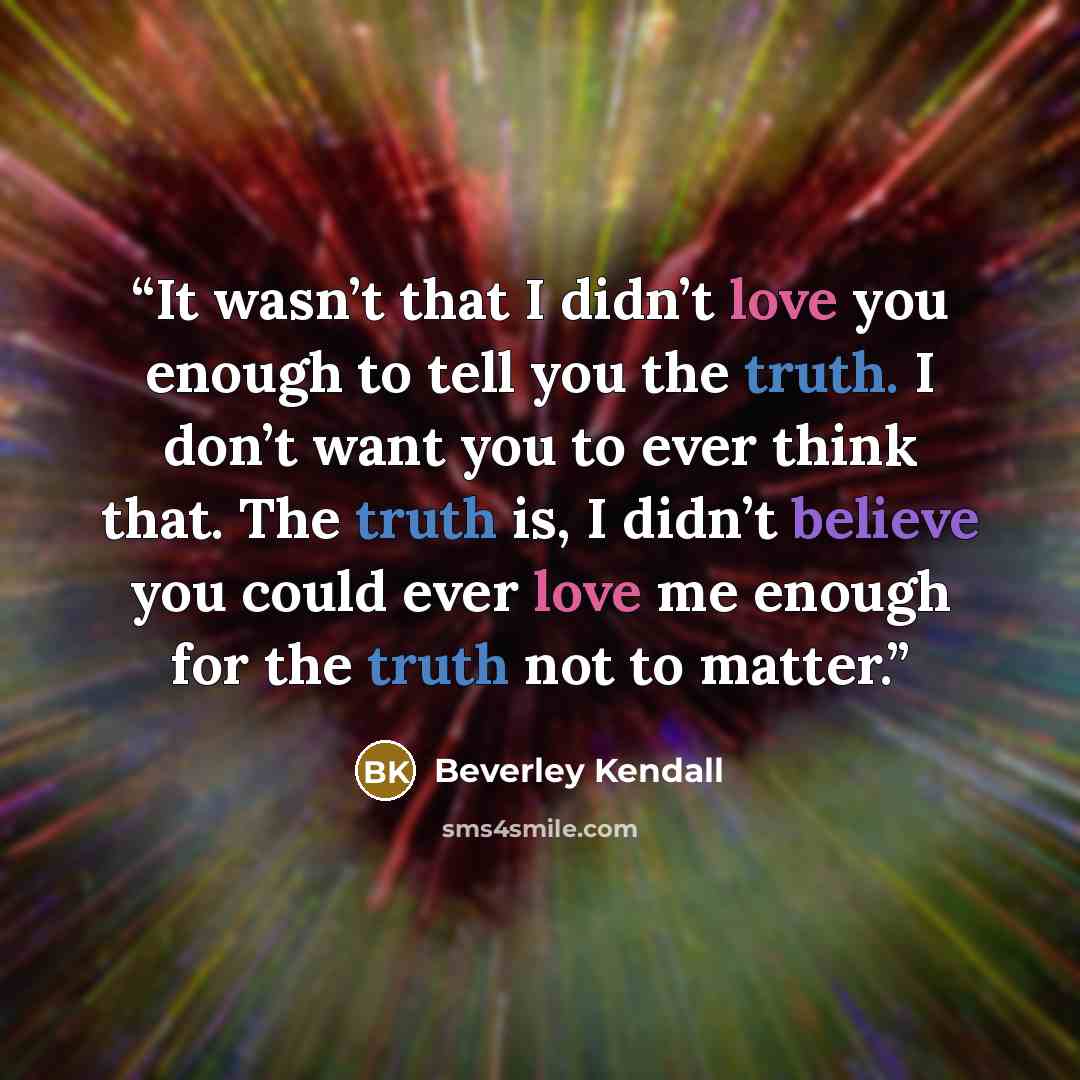 “It wasn’t that I didn’t love you enough to tell you the truth. I don’t want you to ever think that. The truth is, I didn’t believe you could ever love me enough for the truth not to matter.” quote by Beverley Kendall