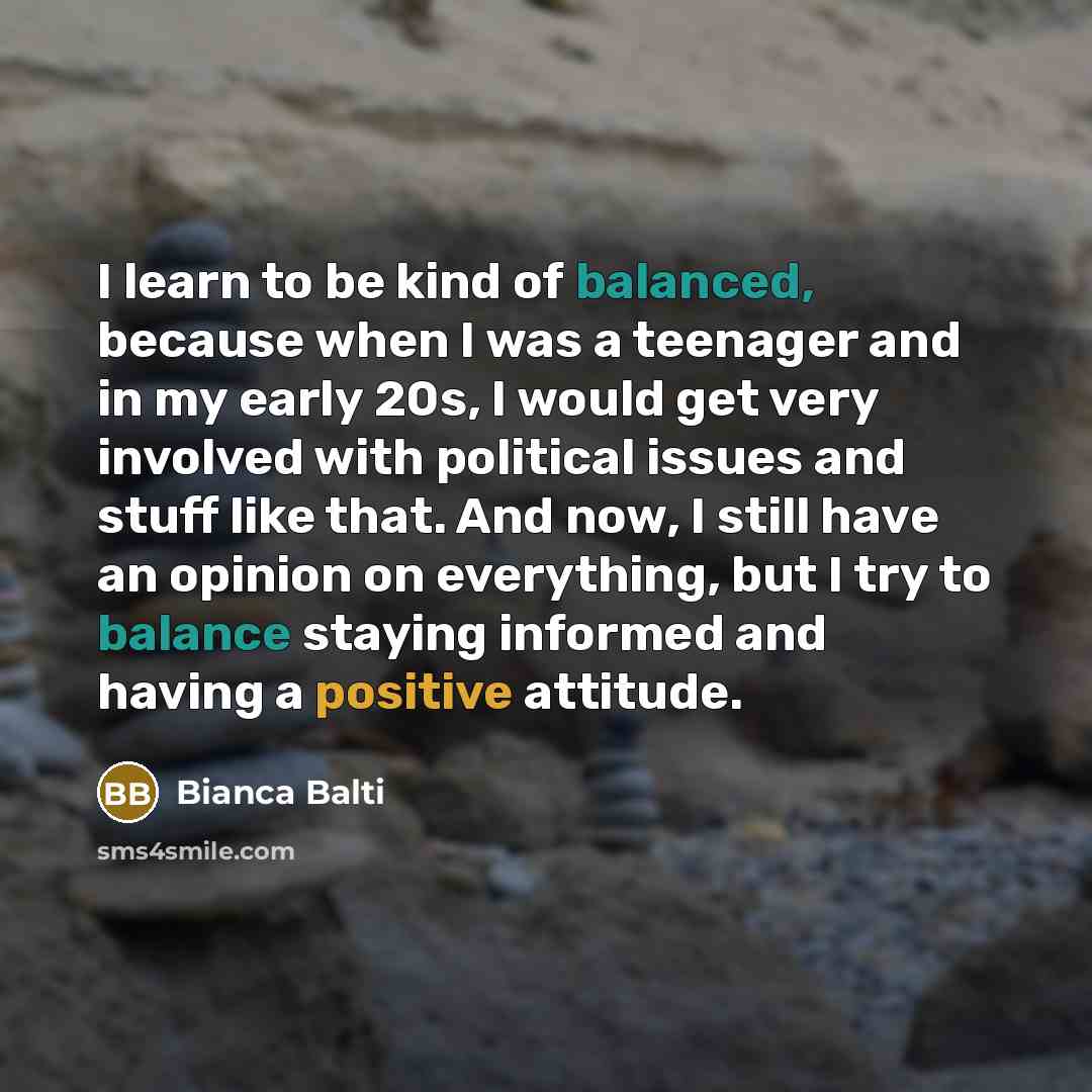 “I learn to be kind of balanced, because when I was a teenager and in my early 20s, I would get very involved with political issues and stuff like that. And now, I still have an opinion on everything, but I try to balance staying informed and having a positive attitude.” quote by Bianca Balti