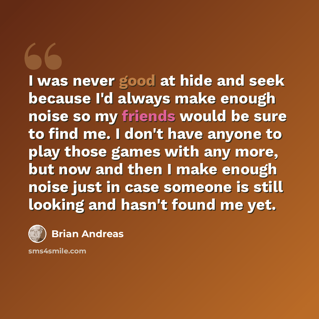 “I was never good at hide and seek because I'd always make enough noise so my friends would be sure to find me. I don't have anyone to play those games with any more, but now and then I make enough noise just in case someone is still looking and hasn't found me yet.” quote by Brian Andreas