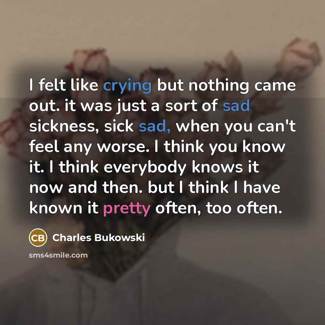 “I felt like crying but nothing came out. it was just a sort of sad sickness, sick sad, when you can't feel any worse. I think you know it. I think everybody knows it now and then. but I think I have known it pretty often, too often.” quote by Charles Bukowski