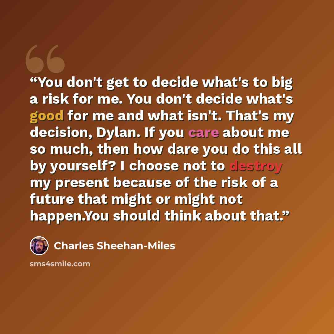 “You don't get to decide what's to big a risk for me. You don't decide what's good for me and what isn't. That's my decision, Dylan. If you care about me so much, then how dare you do this all by yourself? I choose not to destroy my present because of the risk of a future that might or might not…” quote by Charles Sheehan-Miles