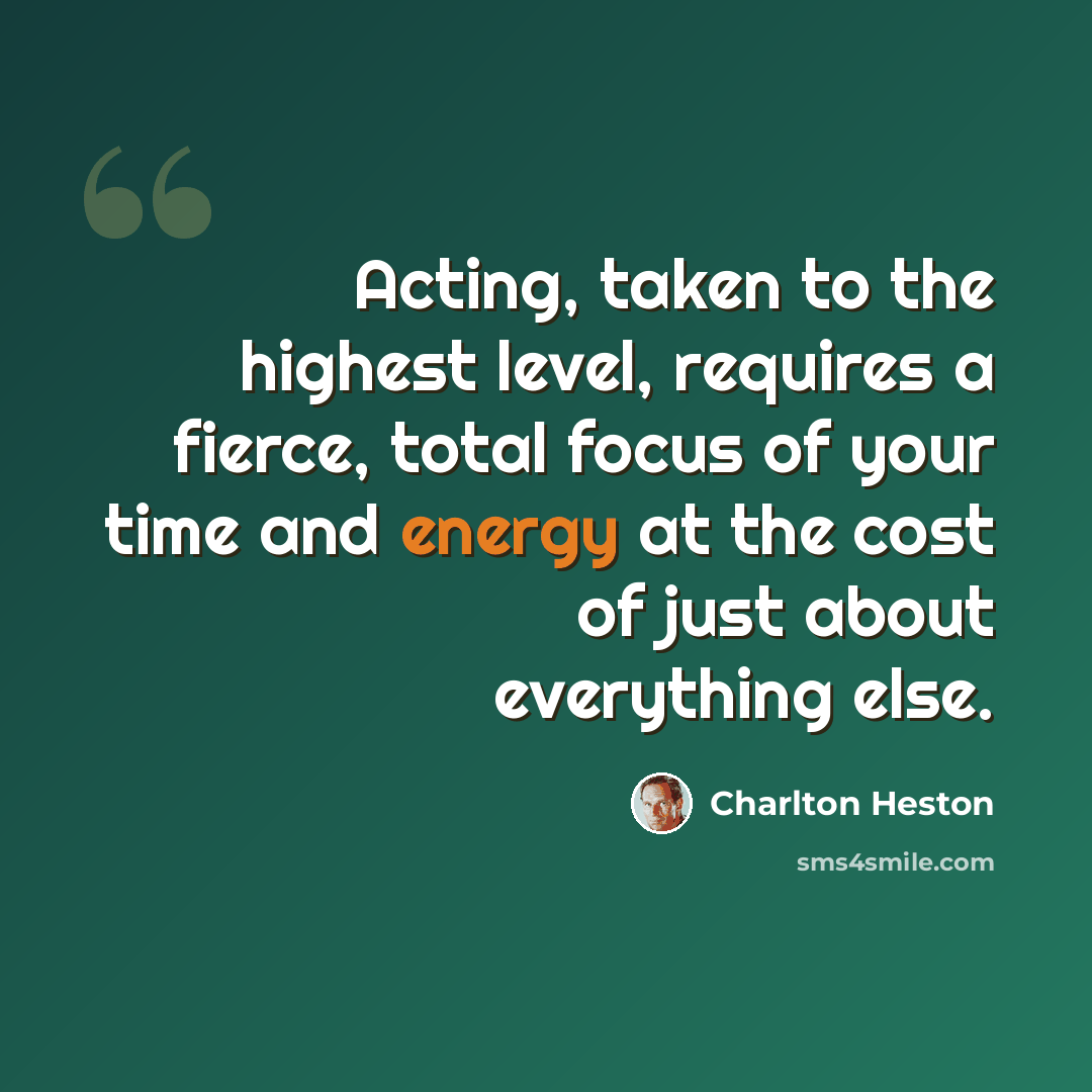 “Acting, taken to the highest level, requires a fierce, total focus of your time and energy at the cost of just about everything else.” quote by Charlton Heston