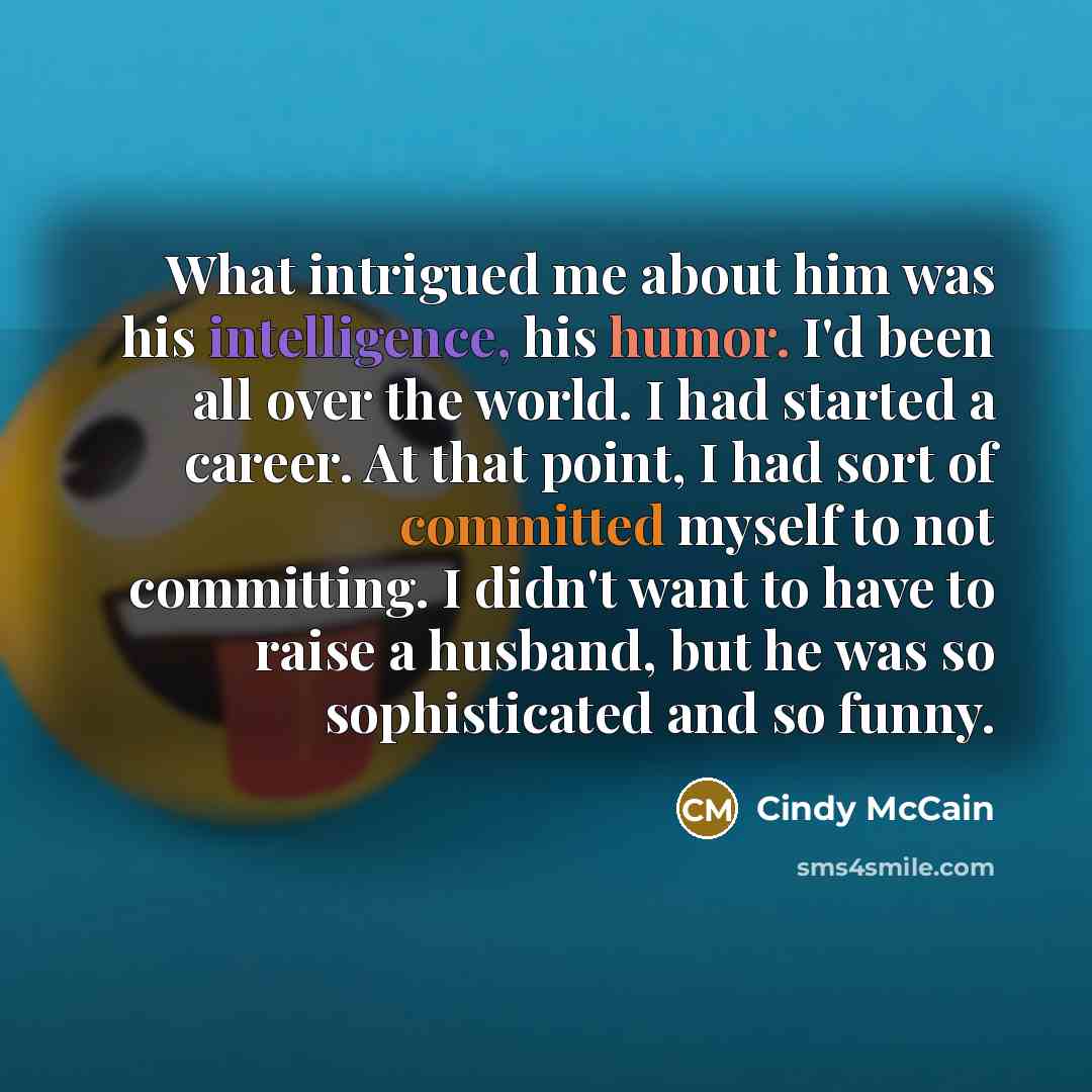 “What intrigued me about him was his intelligence, his humor. I'd been all over the world. I had started a career. At that point, I had sort of committed myself to not committing. I didn't want to have to raise a husband, but he was so sophisticated and so funny.” quote by Cindy McCain