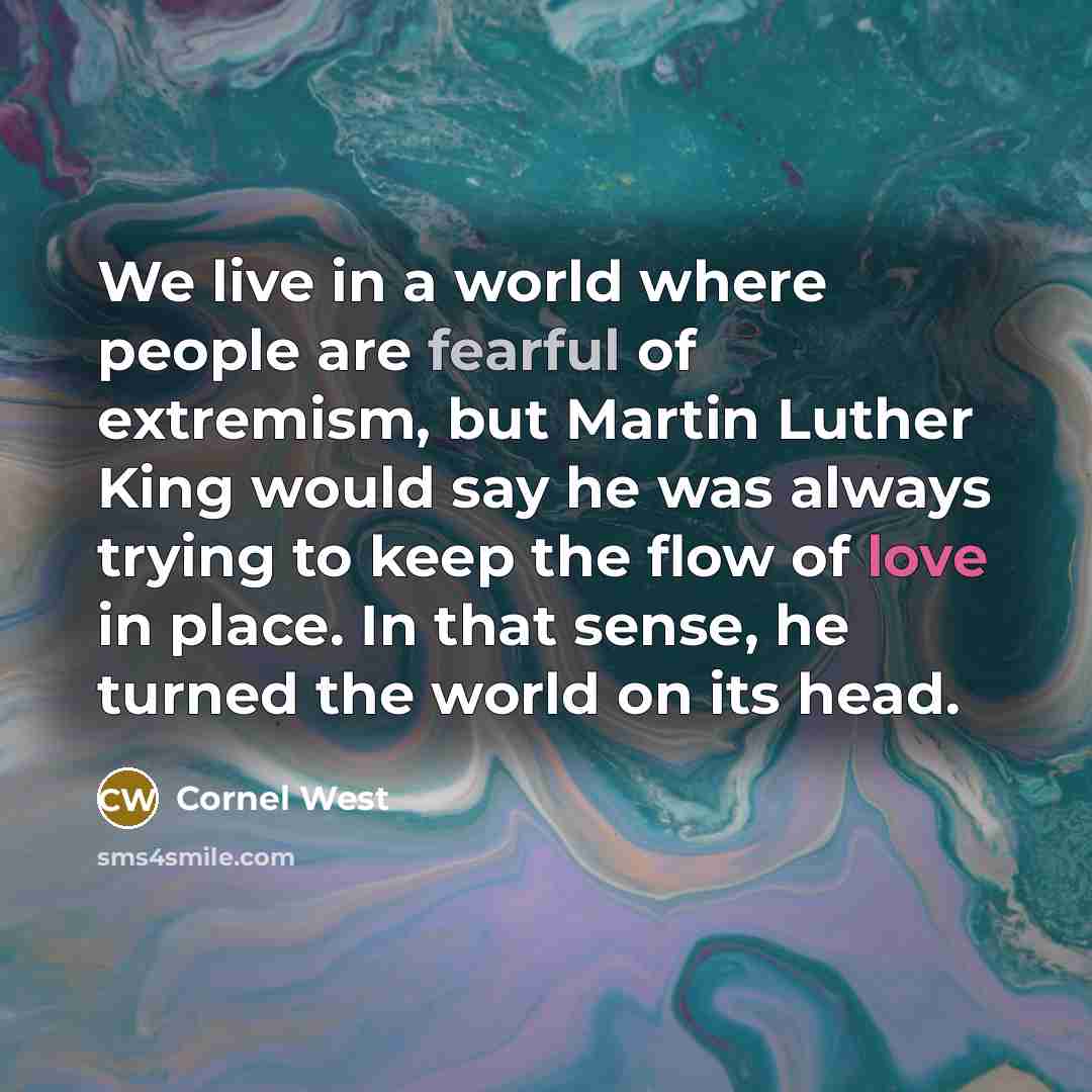 “We live in a world where people are fearful of extremism, but Martin Luther King would say he was always trying to keep the flow of love in place. In that sense, he turned the world on its head.” quote by Cornel West