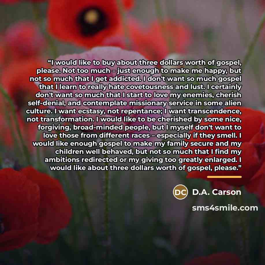 “I would like to buy about three dollars worth of gospel, please. Not too much – just enough to make me happy, but not so much that I get addicted. I don't want so much gospel that I learn to really hate covetousness and lust. I certainly don't want so much that I start to love my enemies, cherish…” quote by D.A. Carson