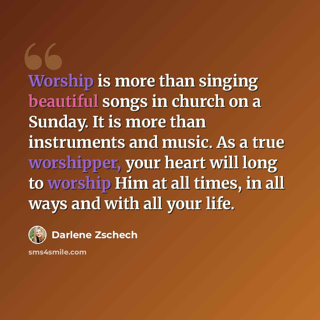 “Worship is more than singing beautiful songs in church on a Sunday. It is more than instruments and music. As a true worshipper, your heart will long to worship Him at all times, in all ways and with all your life.” quote by Darlene Zschech