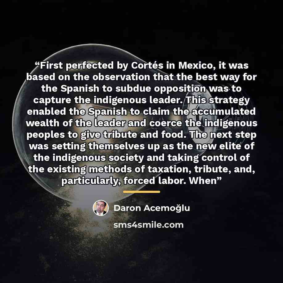 “First perfected by Cortés in Mexico, it was based on the observation that the best way for the Spanish to subdue opposition was to capture the indigenous leader. This strategy enabled the Spanish to claim the accumulated wealth of the leader and coerce the indigenous peoples to give tribute and…” quote by Daron Acemoğlu