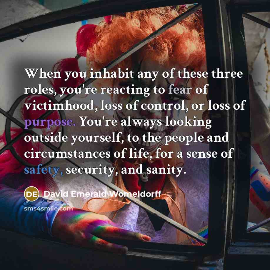 “When you inhabit any of these three roles, you're reacting to fear of victimhood, loss of control, or loss of purpose. You're always looking outside yourself, to the people and circumstances of life, for a sense of safety, security, and sanity.” quote by David Emerald Womeldorff