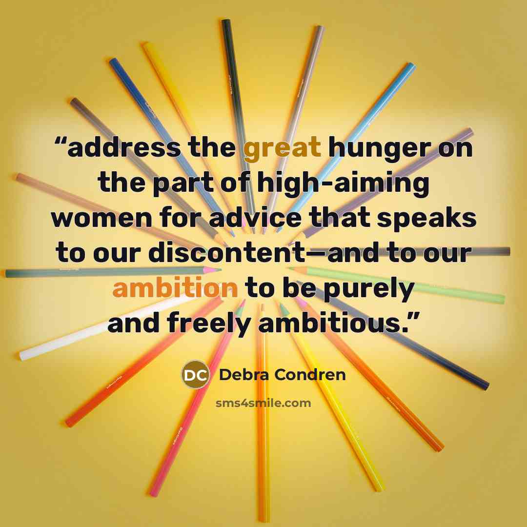 “address the great hunger on the part of high-aiming women for advice that speaks to our discontent—and to our ambition to be purely and freely ambitious.” quote by Debra Condren