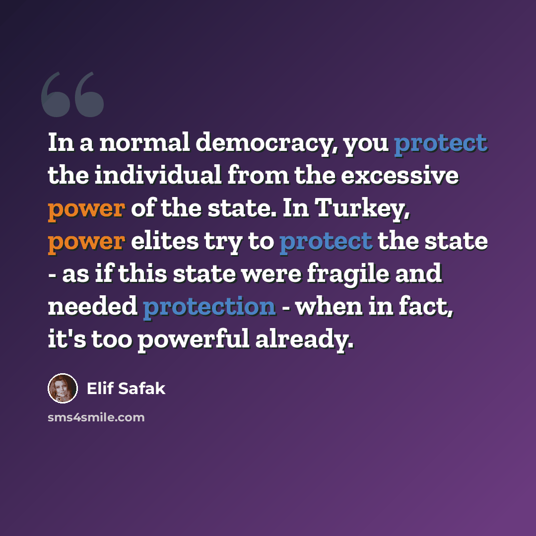 “In a normal democracy, you protect the individual from the excessive power of the state. In Turkey, power elites try to protect the state - as if this state were fragile and needed protection - when in fact, it's too powerful already.” quote by Elif Safak
