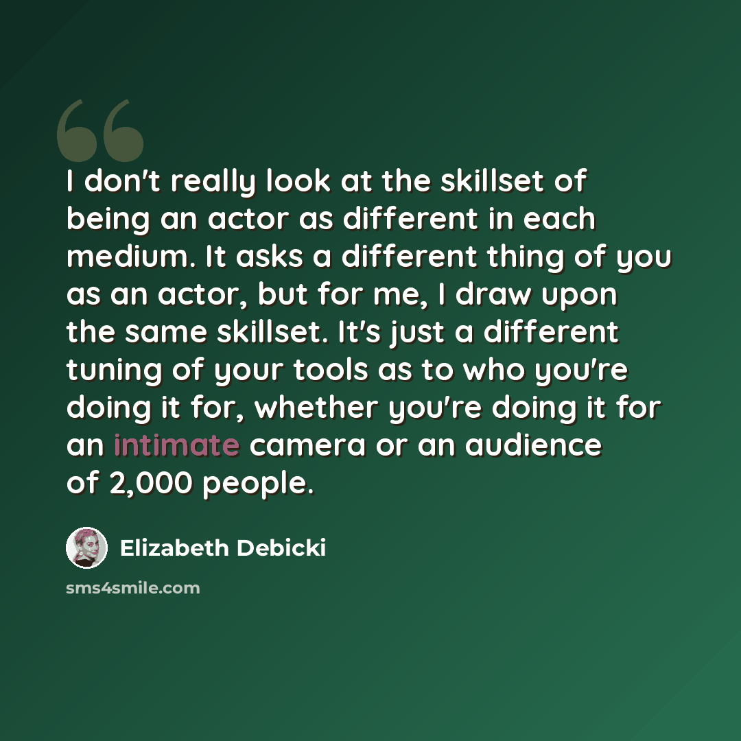 “I don't really look at the skillset of being an actor as different in each medium. It asks a different thing of you as an actor, but for me, I draw upon the same skillset. It's just a different tuning of your tools as to who you're doing it for, whether you're doing it for an intimate camera or an…” quote by Elizabeth Debicki