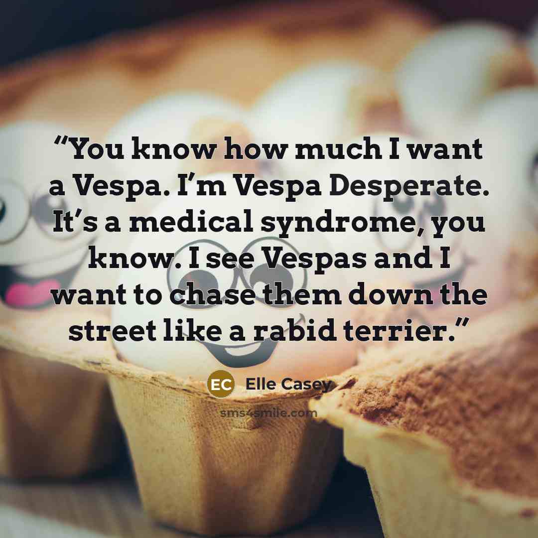 “You know how much I want a Vespa. I’m Vespa Desperate. It’s a medical syndrome, you know. I see Vespas and I want to chase them down the street like a rabid terrier.” quote by Elle Casey