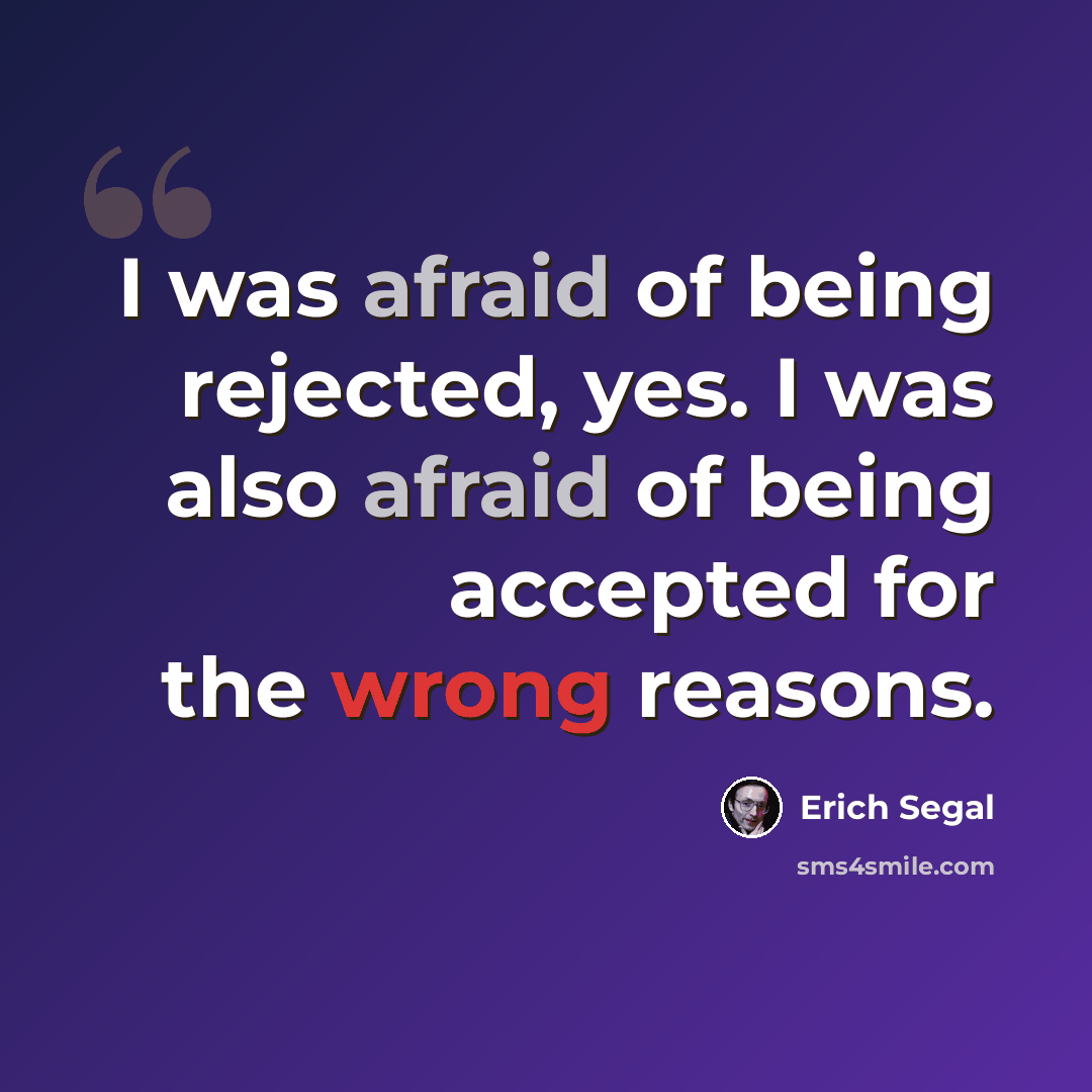 “I was afraid of being rejected, yes. I was also afraid of being accepted for the wrong reasons.” quote by Erich Segal