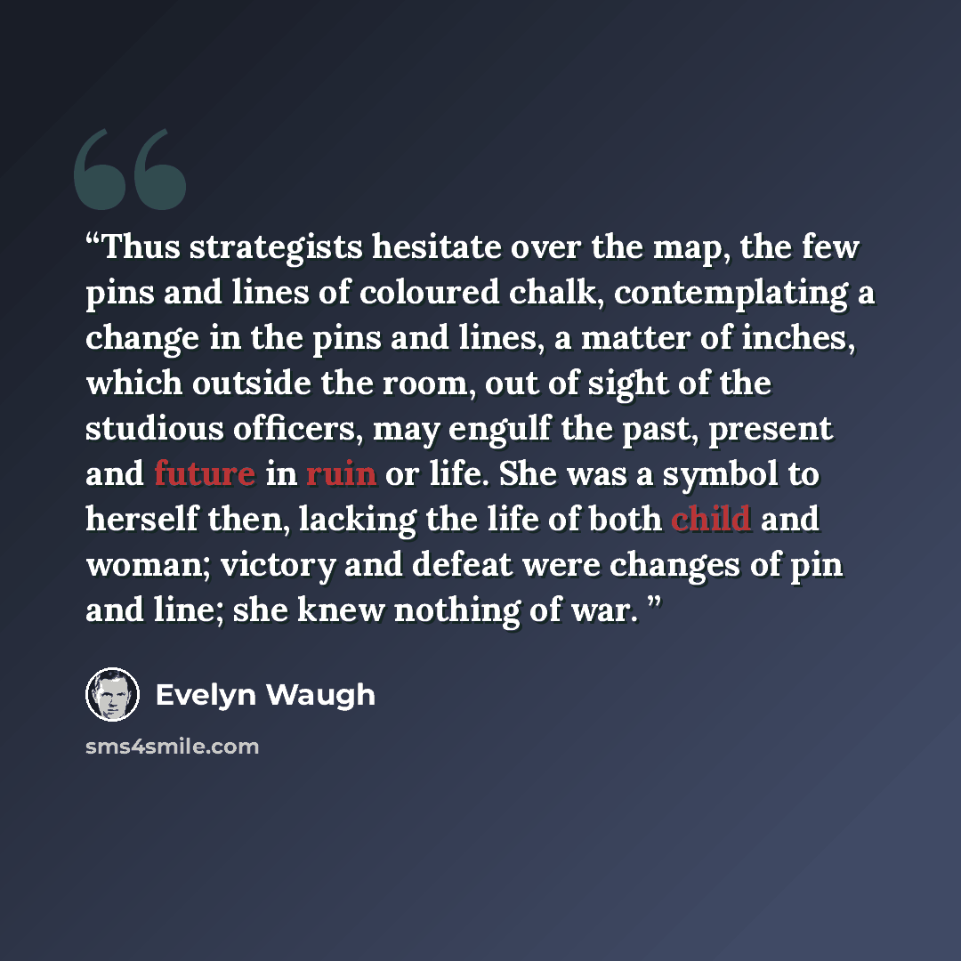 “Thus strategists hesitate over the map, the few pins and lines of coloured chalk, contemplating a change in the pins and lines, a matter of inches, which outside the room, out of sight of the studious officers, may engulf the past, present and future in ruin or life. She was a symbol to herself…” quote by Evelyn Waugh