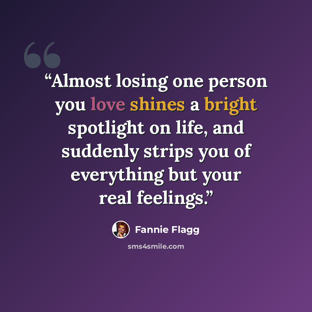 “Almost losing one person you love shines a bright spotlight on life, and suddenly strips you of everything but your real feelings.” quote by Fannie Flagg