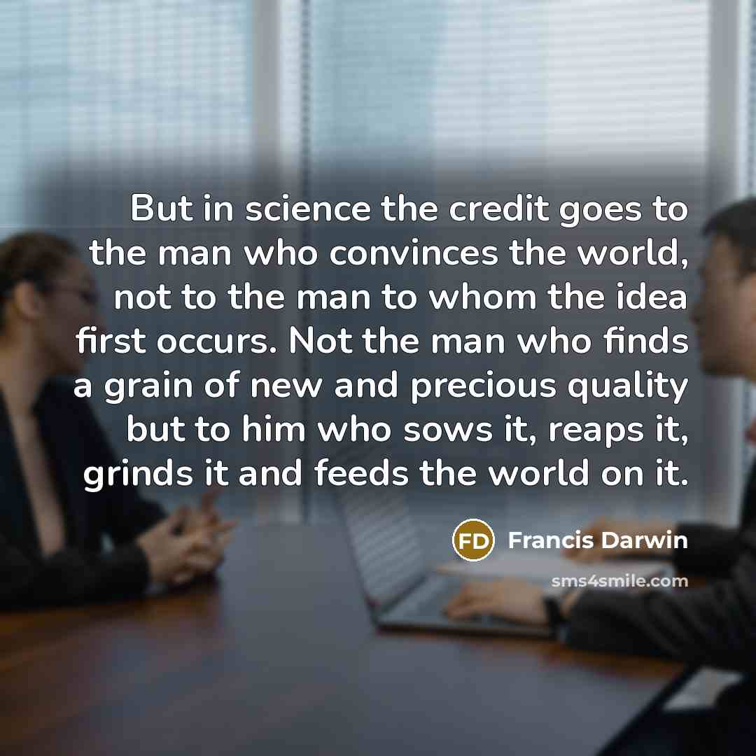 “But in science the credit goes to the man who convinces the world, not to the man to whom the idea first occurs. Not the man who finds a grain of new and precious quality but to him who sows it, reaps it, grinds it and feeds the world on it.” quote by Francis Darwin