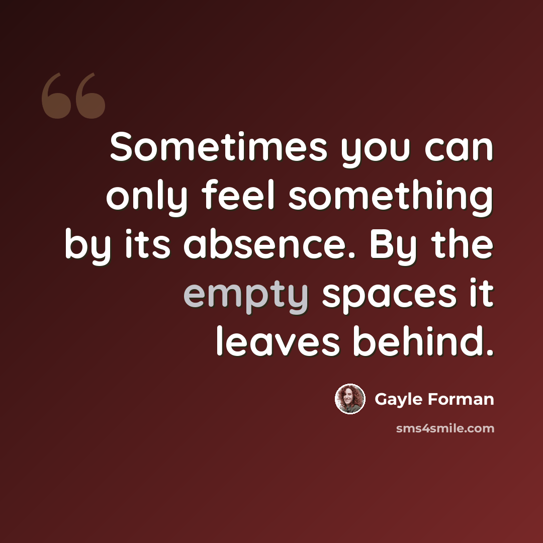 “Sometimes you can only feel something by its absence. By the empty spaces it leaves behind.” quote by Gayle Forman