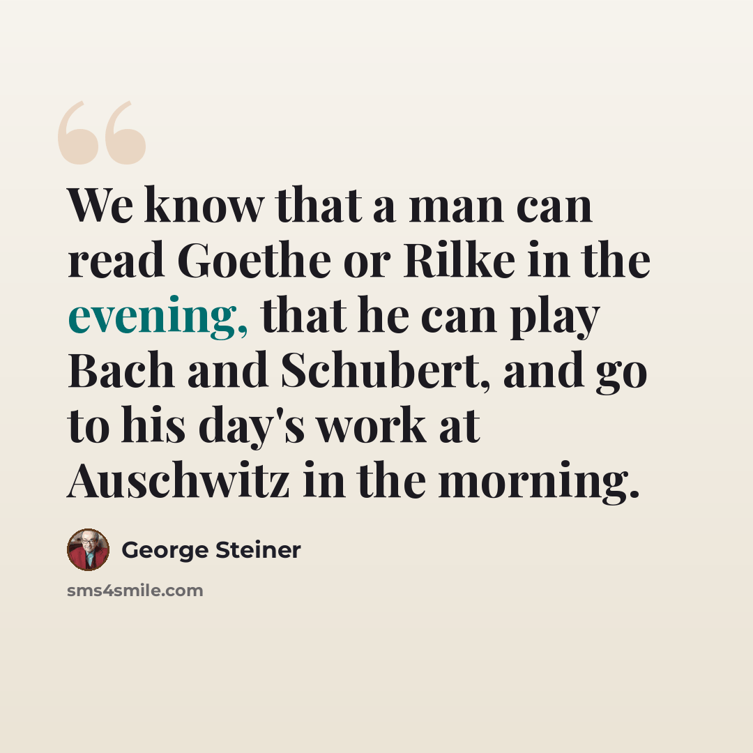 “We know that a man can read Goethe or Rilke in the evening, that he can play Bach and Schubert, and go to his day's work at Auschwitz in the morning.” quote by George Steiner