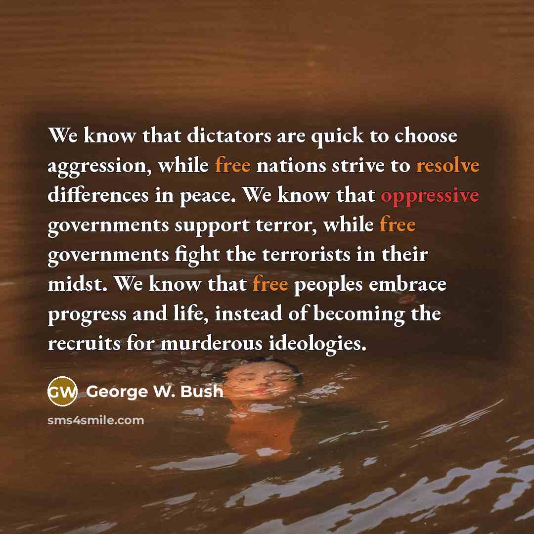 “We know that dictators are quick to choose aggression, while free nations strive to resolve differences in peace. We know that oppressive governments support terror, while free governments fight the terrorists in their midst. We know that free peoples embrace progress and life, instead of becoming…” quote by George W. Bush
