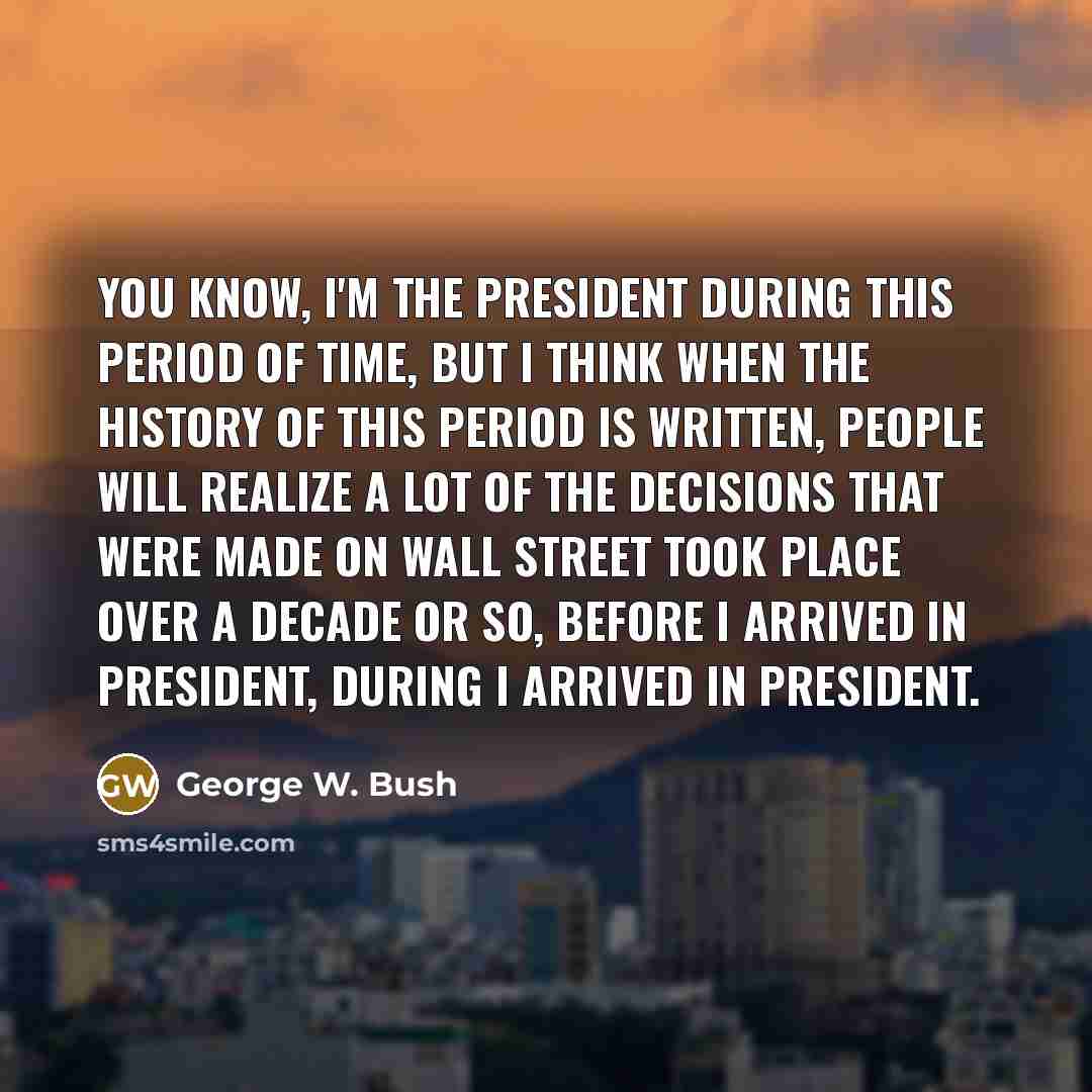 “You know, I'm the President during this period of time, but I think when the history of this period is written, people will realize a lot of the decisions that were made on Wall Street took place over a decade or so, before I arrived in President, during I arrived in President.” quote by George W. Bush