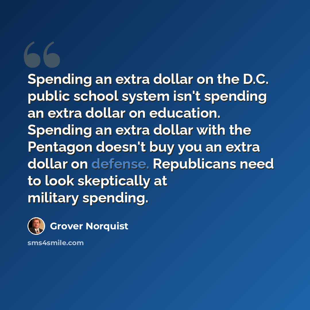 “Spending an extra dollar on the D.C. public school system isn't spending an extra dollar on education. Spending an extra dollar with the Pentagon doesn't buy you an extra dollar on defense. Republicans need to look skeptically at military spending.” quote by Grover Norquist
