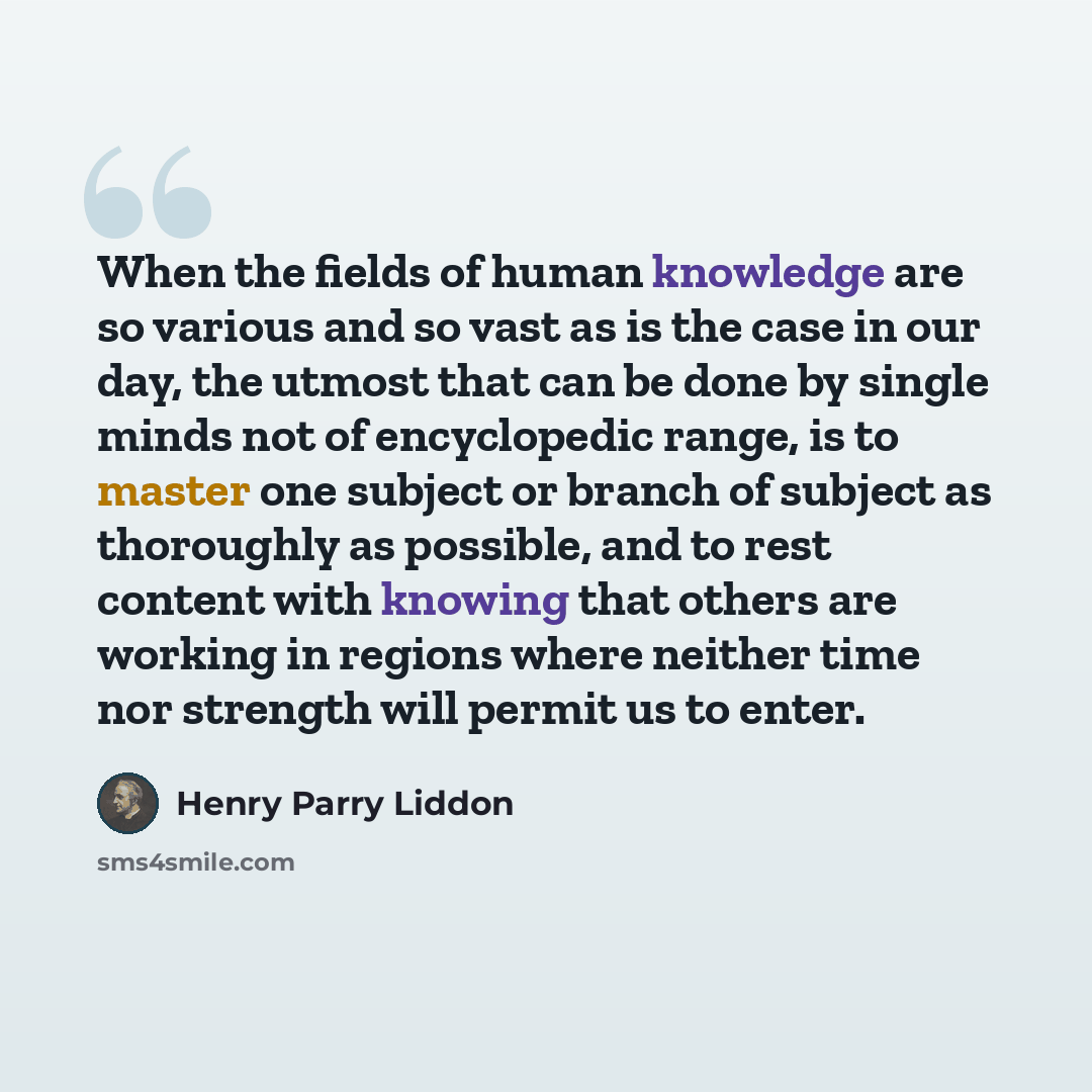 “When the fields of human knowledge are so various and so vast as is the case in our day, the utmost that can be done by single minds not of encyclopedic range, is to master one subject or branch of subject as thoroughly as possible, and to rest content with knowing that others are working in…” quote by Henry Parry Liddon
