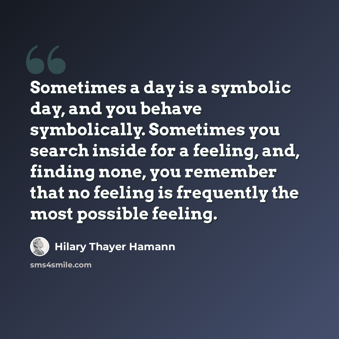 “Sometimes a day is a symbolic day, and you behave symbolically. Sometimes you search inside for a feeling, and, finding none, you remember that no feeling is frequently the most possible feeling.” quote by Hilary Thayer Hamann