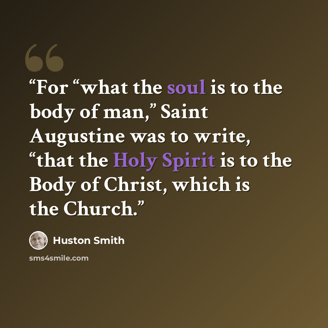“For “what the soul is to the body of man,” Saint Augustine was to write, “that the Holy Spirit is to the Body of Christ, which is the Church.” quote by Huston Smith