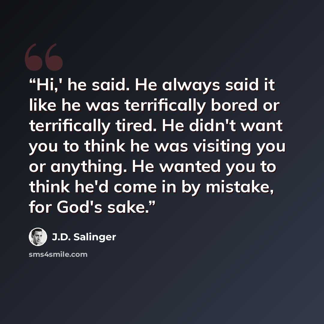 “Hi,' he said. He always said it like he was terrifically bored or terrifically tired. He didn't want you to think he was visiting you or anything. He wanted you to think he'd come in by mistake, for God's sake.” quote by J.D. Salinger