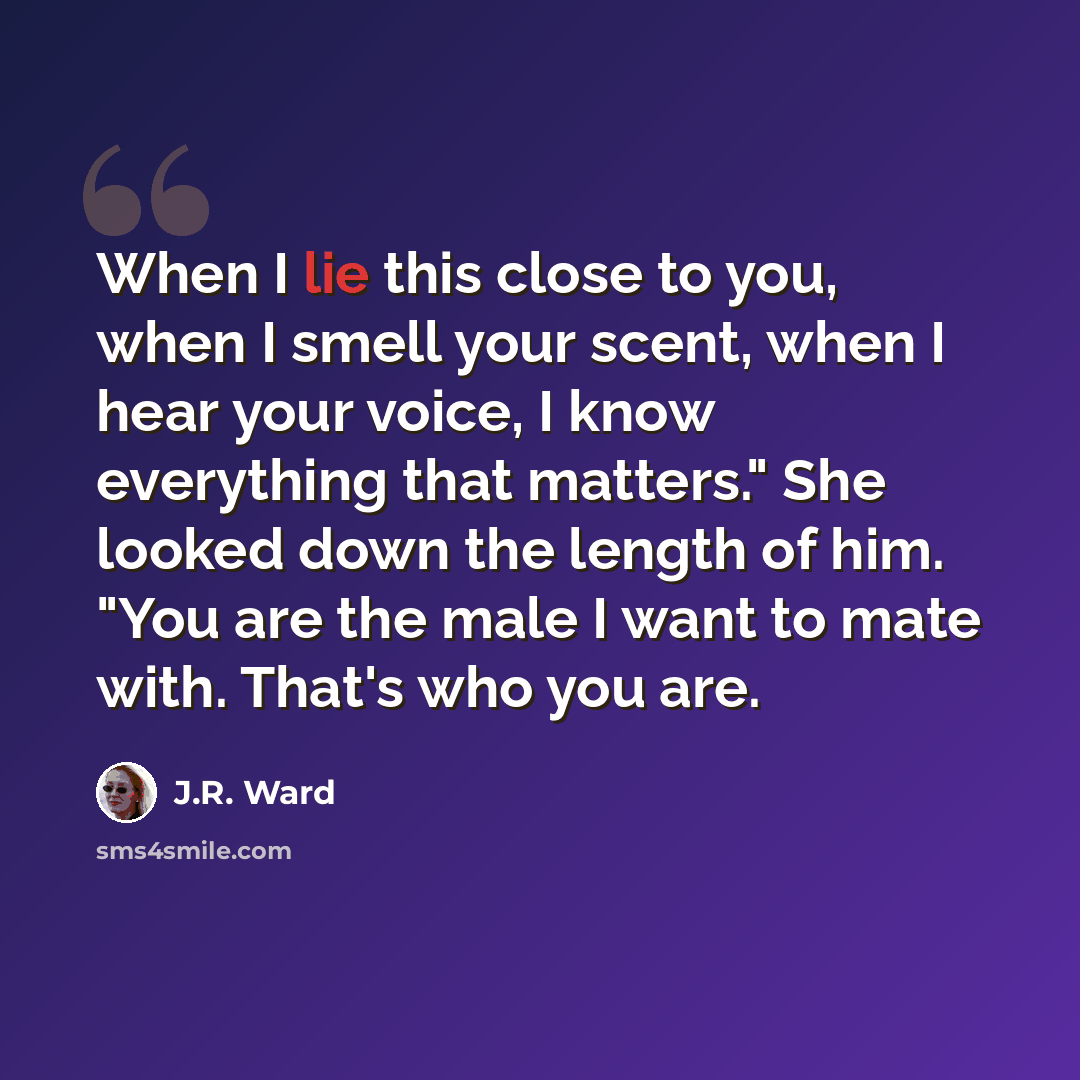 “When I lie this close to you, when I smell your scent, when I hear your voice, I know everything that matters." She looked down the length of him. "You are the male I want to mate with. That's who you are.” quote by J.R. Ward