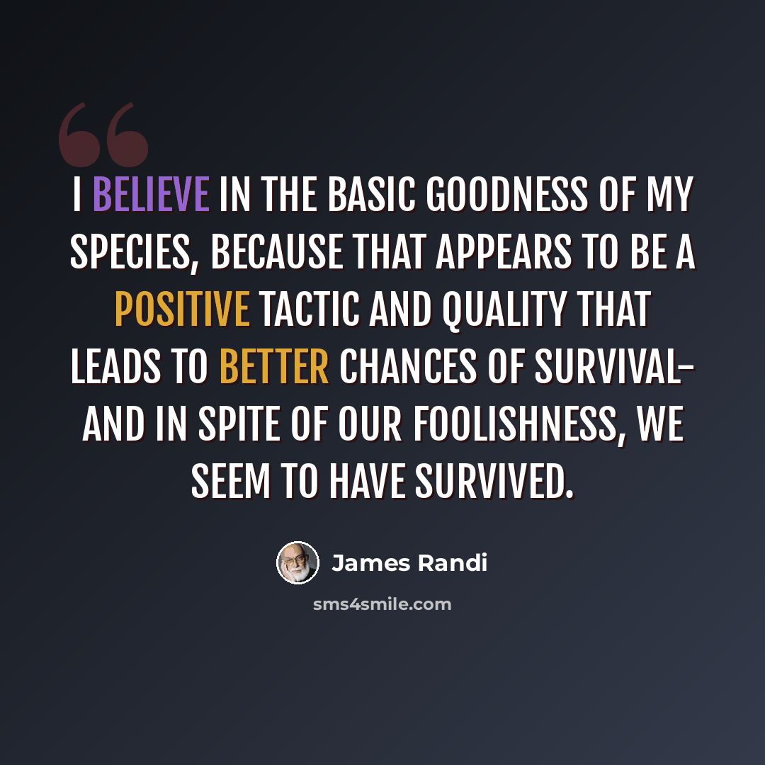 “I believe in the basic goodness of my species, because that appears to be a positive tactic and quality that leads to better chances of survival- and in spite of our foolishness, we seem to have survived.” quote by James Randi