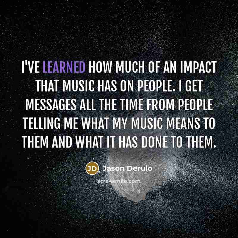 “I've learned how much of an impact that music has on people. I get messages all the time from people telling me what my music means to them and what it has done to them.” quote by Jason Derulo
