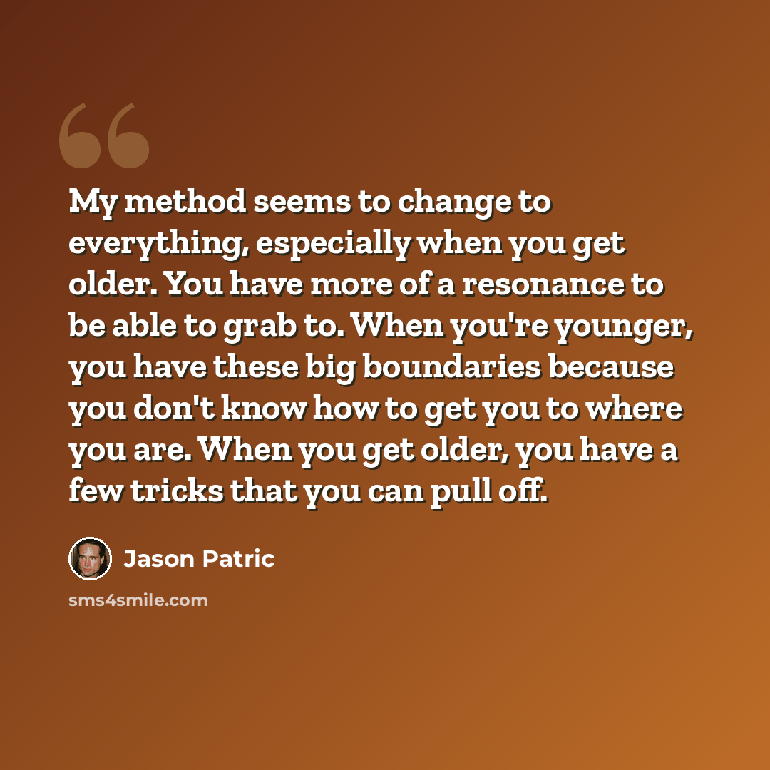 “My method seems to change to everything, especially when you get older. You have more of a resonance to be able to grab to. When you're younger, you have these big boundaries because you don't know how to get you to where you are. When you get older, you have a few tricks that you can pull off.” quote by Jason Patric