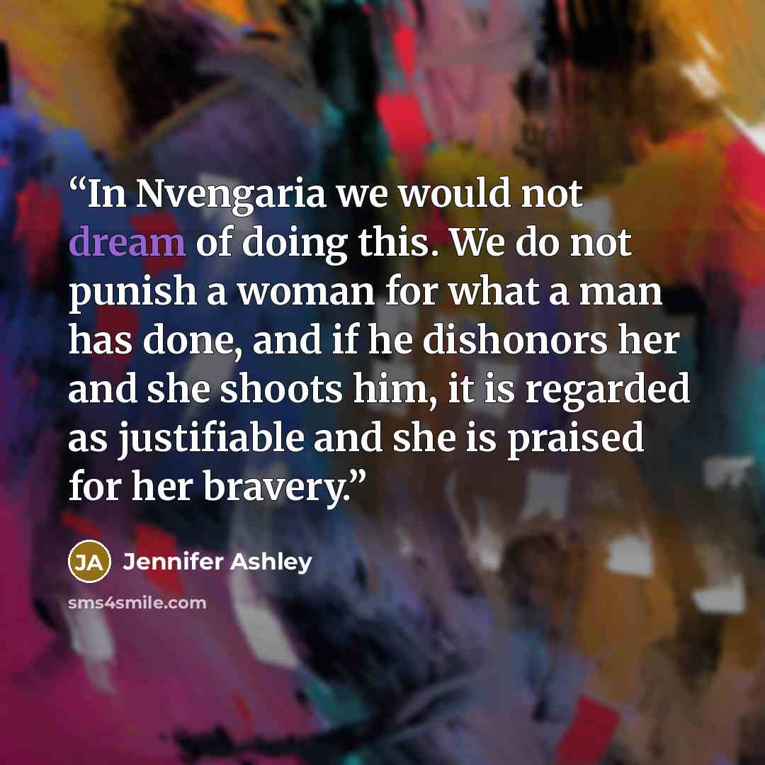 “In Nvengaria we would not dream of doing this. We do not punish a woman for what a man has done, and if he dishonors her and she shoots him, it is regarded as justifiable and she is praised for her bravery.” quote by Jennifer Ashley