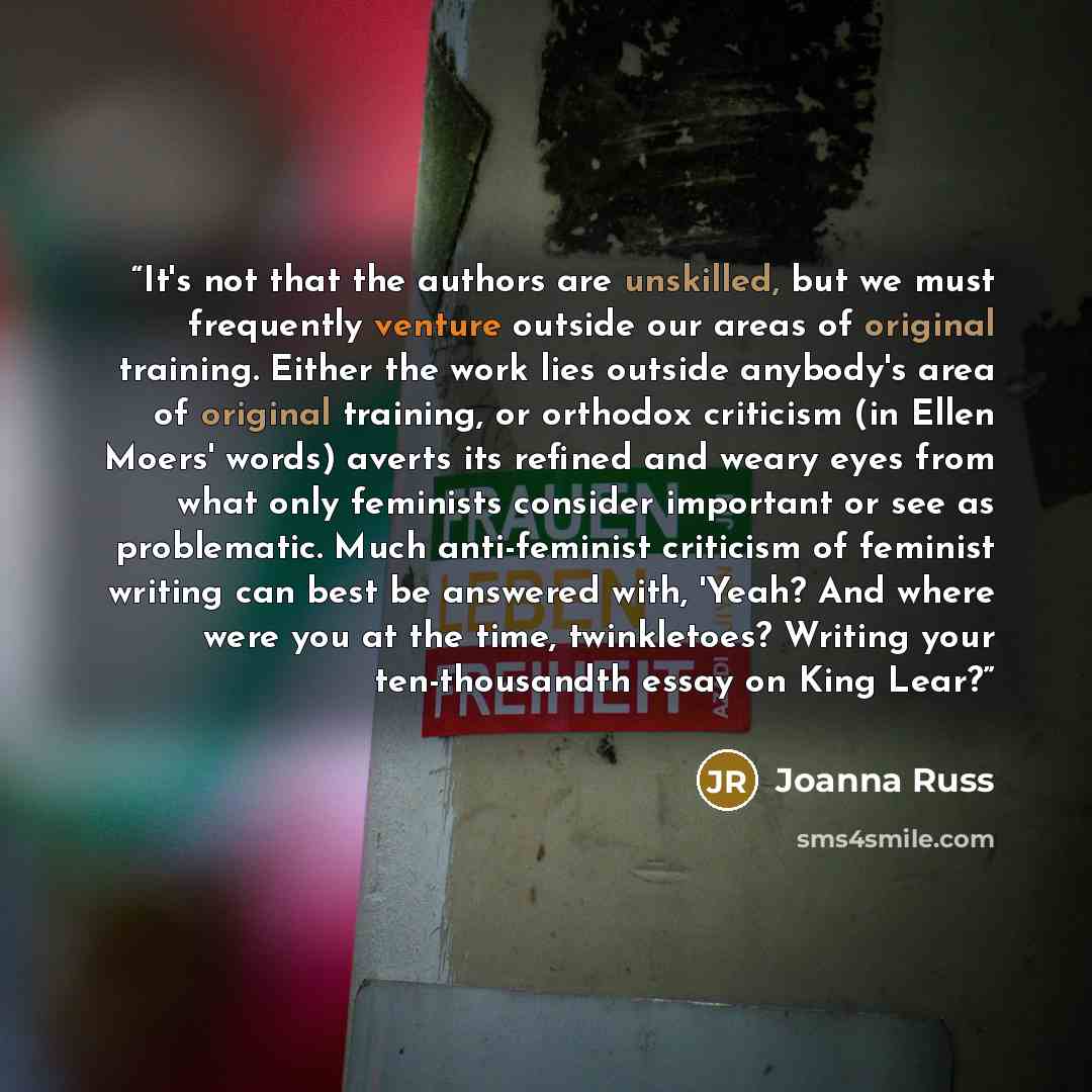 “It's not that the authors are unskilled, but we must frequently venture outside our areas of original training. Either the work lies outside anybody's area of original training, or orthodox criticism (in Ellen Moers' words) averts its refined and weary eyes from what only feminists consider…” quote by Joanna Russ