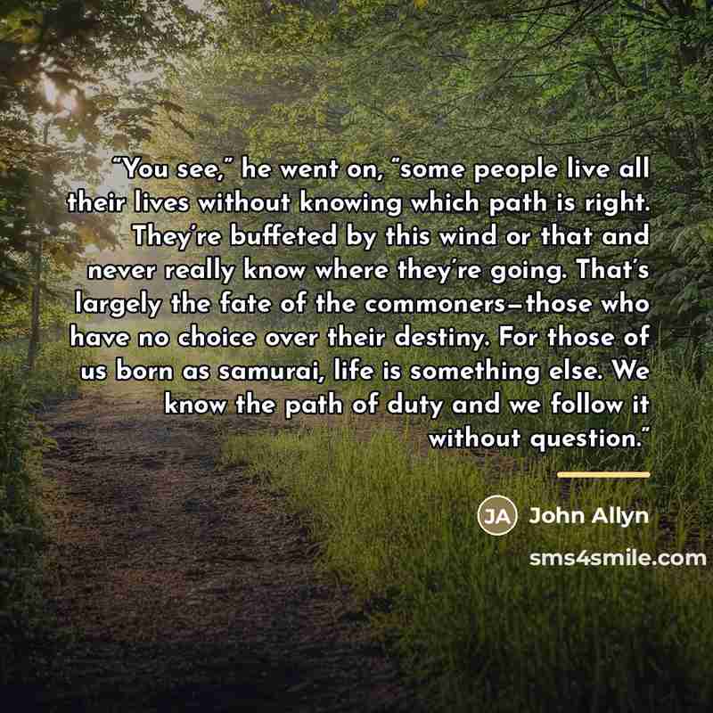 “You see,” he went on, “some people live all their lives without knowing which path is right. They’re buffeted by this wind or that and never really know where they’re going. That’s largely the fate of the commoners—those who have no choice over their destiny. For those of us born as samurai, life…” quote by John Allyn