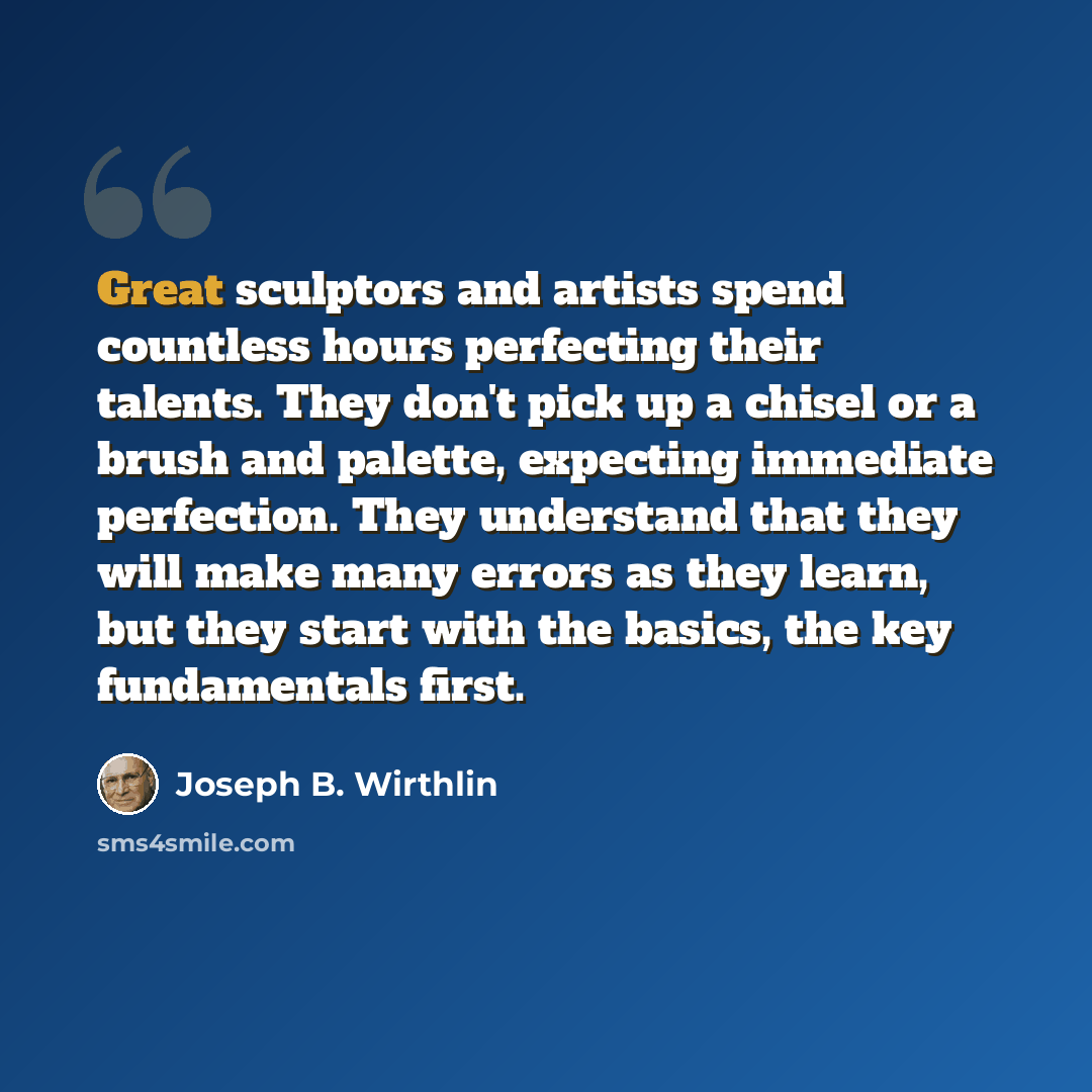 “Great sculptors and artists spend countless hours perfecting their talents. They don't pick up a chisel or a brush and palette, expecting immediate perfection. They understand that they will make many errors as they learn, but they start with the basics, the key fundamentals first.” quote by Joseph B. Wirthlin