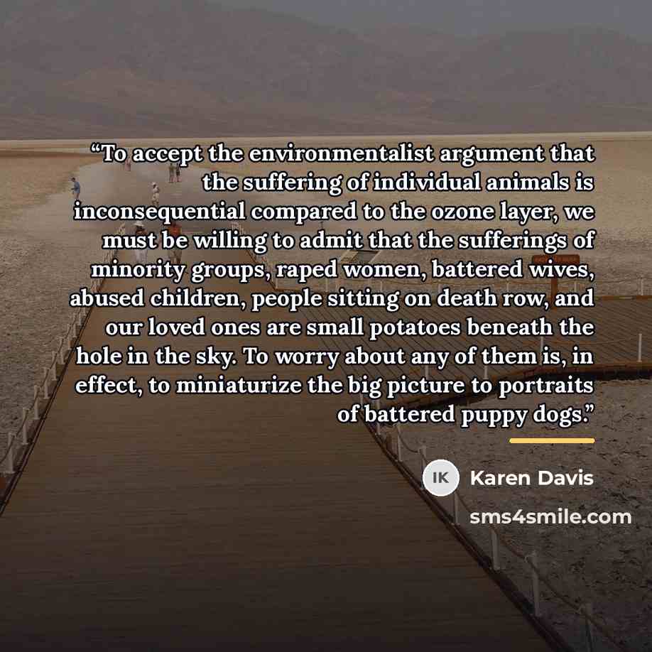“To accept the environmentalist argument that the suffering of individual animals is inconsequential compared to the ozone layer, we must be willing to admit that the sufferings of minority groups, raped women, battered wives, abused children, people sitting on death row, and our loved ones are…” quote by Karen Davis